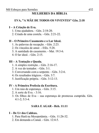 Mil Esboços para Sermões
MULHERES DA BÍBLIA
EVA, "A MÃE DE TODOS OS VIVENTES" Gên. 2:18
I – A Criação de Eva.
1. Uma ajudadora. - Gên. 2:18-20.
2. Criada de uma costela. - Gên. 2:21-22.
II – O Primeiro Casamento e o Lar Ideal.
1. As palavras de recepção. - Gên. 2:23.
2. Os vínculos de amor. - Efés. 5:28.
3. A santidade do casamento. - Mat. 19:3-6.
4. O lar ideal. - Gên. 2:15.
III – A Tentação e Queda.
1. A simples restrição. - Gên. 2:16-17.
2. A voz do tentador. - Gên. 3:1.
3. Conversando com a serpente. - Gên. 3:2-6.
4. Os resultados trágicos. - Gên. 3:7.
5. Justificação própria. - Gên. 3:12-13.
IV - A Primeira Profecia da Escritura.
1. Um raio de esperança. - Gên. 3:15.
2. A sorte de Eva. - 3:16.
3. Os filhos de Eva – sua esperança de promessa cumprida. Gên.
4:1-2; 5:3-4.
SARA E AGAR - Heb. 11:11
I – De Ur dos Caldeus.
1. Para Harã na Mesopotâmia. - Gên. 11:26-32.
2. Em demanda a Canaã. - Gên. 12:4-5.
432
 