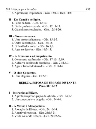 Mil Esboços para Sermões
3. A promessa inspiradora. - Gên. 12:1-3; Heb. 11:8.
II – Em Canaã e no Egito.
1. Fome na terra. - Gên. 12:10.
2. Disfarçando a verdade. - Gên. 12:11-13.
3. Calamitosos resultados. - Gên. 12:14-20.
III – Sara e sua serva.
1. Uma proposta humana. - Gên. 15:2-3.
2. Outro subterfúgio. - Gên. 16:1-2.
3. Dificuldades no lar. - Gên. 16:5,6.
4. Agar no deserto. - Gên. 16:7-13.
IV – A Promessa e o Cumprimento.
1. O concerto reafirmado. - Gên. 17:15-17,19.
2. A dádiva do filho da promessa. - Gên. 21:1,6,7.
3. Agar e Ismael desterrados. - Gên. 21:8-14.
V – O dois Concertos.
1. Uma alegoria. - Gál. 4:22-31.
REBECA, ESPOSA DE UM PAÍS DISTANTE
Prov. 31:10-12
I – Instruções a Eliézer.
1. A profunda preocupação de Abraão. - Gên. 24:1-3.
2. Um compromisso exigido. - Gên. 24:4-9.
II – A Missão à Mesopotâmia.
1. A oração de Eliézer. - Gên. 24:10-14.
2. A notável resposta. - Gên. 24:15-21.
3. Visita ao lar de Rebeca. - Gên. 24:22-56.
433
 