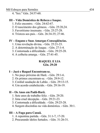 Mil Esboços para Sermões
4. "Irei." Gên. 24:57-60.
III – Vida Doméstica de Rebeca e Isaque.
1. Feliz encontro. - Gên. 24:62-67.
2. O nascimento dos gêmeos. - Gên. 25:20,24.
3. Favoritismo insensato. - Gên. 25:27-28.
4. Tristeza aos pais. - Gên. 26:34-35; 27:46.
IV – Engano e Suas Amargas Conseqüências.
1. Uma revelação divina. - Gên. 25:21-23.
2. A determinação de Isaque. - Gên. 27:1-4.
3. Contornada a dificuldade. - Gên. 29:25-28.
4. A colheita amarga. - Gên. 27:41-45.
RAQUEL E LIA
Gên. 29:20
I – Jacó e Raquel Encontram-se.
1. No poço próximo de Harã. - Gên. 29:1-6.
2. Os primos encontram-se. - Gên. 29:9-12.
3. Cordial saudação de Labão. - Gên. 29:13-15.
4. Um acordo estabelecido. - Gên. 29:16-19.
II – Os Anos em Padã-Harã.
1. Sete anos de trabalho feliz. - Gên. 29:20.
2. lima cruel decepção. - Gên. 29:21-23.
3. Contornada a dificuldade. - Gên. 29:25-28.
4. Surgem discórdias na vida doméstica. - Gên. 30:1.
III – A Fuga para Canaã.
1. A repentina partida. - Gên. 31:1-7, 17-20.
2. Procurando ídolos furtados. - Gên. 31:26-31.
434
 