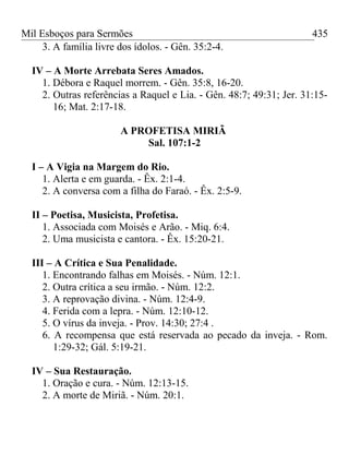 Mil Esboços para Sermões
3. A família livre dos ídolos. - Gên. 35:2-4.
IV – A Morte Arrebata Seres Amados.
1. Débora e Raquel morrem. - Gên. 35:8, 16-20.
2. Outras referências a Raquel e Lia. - Gên. 48:7; 49:31; Jer. 31:15-
16; Mat. 2:17-18.
A PROFETISA MIRIÃ
Sal. 107:1-2
I – A Vigia na Margem do Rio.
1. Alerta e em guarda. - Êx. 2:1-4.
2. A conversa com a filha do Faraó. - Êx. 2:5-9.
II – Poetisa, Musicista, Profetisa.
1. Associada com Moisés e Arão. - Miq. 6:4.
2. Uma musicista e cantora. - Êx. 15:20-21.
III – A Crítica e Sua Penalidade.
1. Encontrando falhas em Moisés. - Núm. 12:1.
2. Outra crítica a seu irmão. - Núm. 12:2.
3. A reprovação divina. - Núm. 12:4-9.
4. Ferida com a lepra. - Núm. 12:10-12.
5. O vírus da inveja. - Prov. 14:30; 27:4 .
6. A recompensa que está reservada ao pecado da inveja. - Rom.
1:29-32; Gál. 5:19-21.
IV – Sua Restauração.
1. Oração e cura. - Núm. 12:13-15.
2. A morte de Miriã. - Núm. 20:1.
435
 