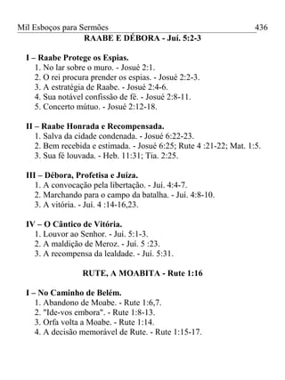 Mil Esboços para Sermões
RAABE E DÉBORA - Juí. 5:2-3
I – Raabe Protege os Espias.
1. No lar sobre o muro. - Josué 2:1.
2. O rei procura prender os espias. - Josué 2:2-3.
3. A estratégia de Raabe. - Josué 2:4-6.
4. Sua notável confissão de fé. - Josué 2:8-11.
5. Concerto mútuo. - Josué 2:12-18.
II – Raabe Honrada e Recompensada.
1. Salva da cidade condenada. - Josué 6:22-23.
2. Bem recebida e estimada. - Josué 6:25; Rute 4 :21-22; Mat. 1:5.
3. Sua fé louvada. - Heb. 11:31; Tia. 2:25.
III – Débora, Profetisa e Juíza.
1. A convocação pela libertação. - Juí. 4:4-7.
2. Marchando para o campo da batalha. - Juí. 4:8-10.
3. A vitória. - Juí. 4 :14-16,23.
IV – O Cântico de Vitória.
1. Louvor ao Senhor. - Juí. 5:1-3.
2. A maldição de Meroz. - Juí. 5 :23.
3. A recompensa da lealdade. - Juí. 5:31.
RUTE, A MOABITA - Rute 1:16
I – No Caminho de Belém.
1. Abandono de Moabe. - Rute 1:6,7.
2. "Ide-vos embora". - Rute 1:8-13.
3. Orfa volta a Moabe. - Rute 1:14.
4. A decisão memorável de Rute. - Rute 1:15-17.
436
 