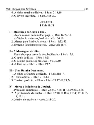 Mil Esboços para Sermões
4. A visita anual e a dádiva. - I Sam. 2:18,19.
5. O jovem sacerdote. - I Sam. 3:18-20.
JEZABEL
I Reis 18:21
I – Introdução do Culto a Baal.
1. Acabe casa-se com mulher pagã. - I Reis 16:29-31.
a) Violação da instrução divina. - Êx. 34:16.
2. Altares para Baal e Asterote. - I Reis 16:32-33.
3. Extremo fanatismo religioso. - 21:25,26; 18:4.
II – A Mensagem de Elias.
1. Penalidade por causa da desobediência. - I Reis 17:1.
2. O apelo de Elias. - I Reis 18:21.
3. O destino dos falsos profetas. - Vs. 39,40.
4. A fúria de Jezabel. - I Reis 19:2.
III – Uma Rainha Desumana.
1. A vinha de Nabote cobiçada. - I Reis 21:5-7.
2. Trama odiosa. - I Reis 21:8-14.
3. Terrível profecia de Elias. - I Reis 21:17-19,23,24.
IV – Morte e Influência de Jezabel.
1. Predições cumpridas. - I Reis 22:34,37-38; II Reis 9:30,33-36.
2. A posteridade da rainha. - I Reis 22:40; II Reis 1:2-4; 17; 8:16-
18; 11:1.
3. Jezabel na profecia. - Apoc. 2:18-20.
438
 
