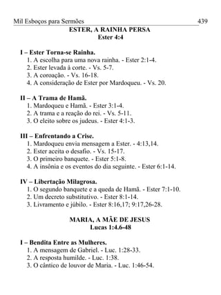Mil Esboços para Sermões
ESTER, A RAINHA PERSA
Ester 4:4
I – Ester Torna-se Rainha.
1. A escolha para uma nova rainha. - Ester 2:1-4.
2. Ester levada à corte. - Vs. 5-7.
3. A coroação. - Vs. 16-18.
4. A consideração de Ester por Mardoqueu. - Vs. 20.
II – A Trama de Hamã.
1. Mardoqueu e Hamã. - Ester 3:1-4.
2. A trama e a reação do rei. - Vs. 5-11.
3. O eleito sobre os judeus. - Ester 4:1-3.
III – Enfrentando a Crise.
1. Mardoqueu envia mensagem a Ester. - 4:13,14.
2. Ester aceita o desafio. - Vs. 15-17.
3. O primeiro banquete. - Ester 5:1-8.
4. A insônia e os eventos do dia seguinte. - Ester 6:1-14.
IV – Libertação Milagrosa.
1. O segundo banquete e a queda de Hamã. - Ester 7:1-10.
2. Um decreto substitutivo. - Ester 8:1-14.
3. Livramento e júbilo. - Ester 8:16,17; 9:17,26-28.
MARIA, A MÃE DE JESUS
Lucas 1:4.6-48
I – Bendita Entre as Mulheres.
1. A mensagem de Gabriel. - Luc. 1:28-33.
2. A resposta humilde. - Luc. 1:38.
3. O cântico de louvor de Maria. - Luc. 1:46-54.
439
 