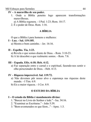 Mil Esboços para Sermões
IV – A maravilha de seu poder.
1. Onde a Bíblia penetra logo aparecem transformações
maravilhosas.
a) A Bíblia regenera. - I Ped. 1:23; Rom. 10:17.
2. É o poder de Deus. Rom. 1:16.
A BÍBLIA
O que a Bíblia é para homens e mulheres:
I – Luz. - Sal. 119:105.
a) Mostra o bom caminho. - Jer. 16:16.
II – Espelho. Tia, 1:23.
a) Revela o que somos diante de Deus. - Rom. 3:10-23.
b) A lei descobre o que realmente somos. - Rom. 7:8.
III – Espada. Efés. 6:18; Heb. 4:12.
a) Faz separação entre o carnal e o espiritual, fazendo-nos sentir o
olho perscrutador de Deus. - Heb. 4:13.
IV – Riqueza imperecível. Sal. 119:72.
a) Não devemos pôr nosso alvo e esperança nas riquezas deste
mundo. - I Tim. 6:9.
b) Eis a maior riqueza. - I Cor. 8:9.
O ESTUDO DA BÍBLIA
I – O estudo da Bíblia é mandamento divino:
1. ''Buscai no Livro do Senhor e lede." - Isa. 34:16.
2. "Examinai as Escrituras." - João 5:39.
3. ''Bem-aventurados os que lêem..." - Apoc. 1:3.
44
 