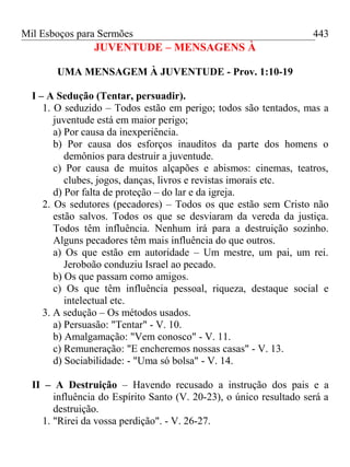 Mil Esboços para Sermões
JUVENTUDE – MENSAGENS À
UMA MENSAGEM À JUVENTUDE - Prov. 1:10-19
I – A Sedução (Tentar, persuadir).
1. O seduzido – Todos estão em perigo; todos são tentados, mas a
juventude está em maior perigo;
a) Por causa da inexperiência.
b) Por causa dos esforços inauditos da parte dos homens o
demônios para destruir a juventude.
c) Por causa de muitos alçapões e abismos: cinemas, teatros,
clubes, jogos, danças, livros e revistas imorais etc.
d) Por falta de proteção – do lar e da igreja.
2. Os sedutores (pecadores) – Todos os que estão sem Cristo não
estão salvos. Todos os que se desviaram da vereda da justiça.
Todos têm influência. Nenhum irá para a destruição sozinho.
Alguns pecadores têm mais influência do que outros.
a) Os que estão em autoridade – Um mestre, um pai, um rei.
Jeroboão conduziu Israel ao pecado.
b) Os que passam como amigos.
c) Os que têm influência pessoal, riqueza, destaque social e
intelectual etc.
3. A sedução – Os métodos usados.
a) Persuasão: "Tentar" - V. 10.
b) Amalgamação: "Vem conosco" - V. 11.
c) Remuneração: "E encheremos nossas casas" - V. 13.
d) Sociabilidade: - "Uma só bolsa" - V. 14.
II – A Destruição – Havendo recusado a instrução dos pais e a
influência do Espírito Santo (V. 20-23), o único resultado será a
destruição.
1. "Rirei da vossa perdição". - V. 26-27.
443
 