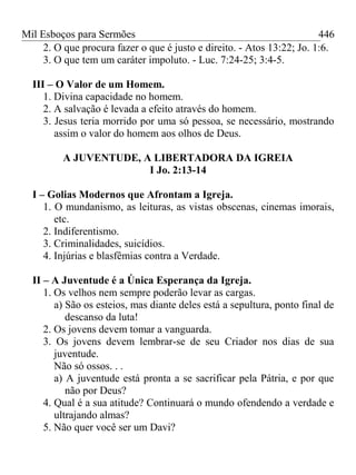 Mil Esboços para Sermões
2. O que procura fazer o que é justo e direito. - Atos 13:22; Jo. 1:6.
3. O que tem um caráter impoluto. - Luc. 7:24-25; 3:4-5.
III – O Valor de um Homem.
1. Divina capacidade no homem.
2. A salvação é levada a efeito através do homem.
3. Jesus teria morrido por uma só pessoa, se necessário, mostrando
assim o valor do homem aos olhos de Deus.
A JUVENTUDE, A LIBERTADORA DA IGREIA
I Jo. 2:13-14
I – Golias Modernos que Afrontam a Igreja.
1. O mundanismo, as leituras, as vistas obscenas, cinemas imorais,
etc.
2. Indiferentismo.
3. Criminalidades, suicídios.
4. Injúrias e blasfêmias contra a Verdade.
II – A Juventude é a Única Esperança da Igreja.
1. Os velhos nem sempre poderão levar as cargas.
a) São os esteios, mas diante deles está a sepultura, ponto final de
descanso da luta!
2. Os jovens devem tomar a vanguarda.
3. Os jovens devem lembrar-se de seu Criador nos dias de sua
juventude.
Não só ossos. . .
a) A juventude está pronta a se sacrificar pela Pátria, e por que
não por Deus?
4. Qual é a sua atitude? Continuará o mundo ofendendo a verdade e
ultrajando almas?
5. Não quer você ser um Davi?
446
 
