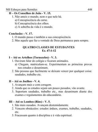 Mil Esboços para Sermões
II – Os Conselhos de João - V. 15.
1. Não ameis o mundo, nem o que nele há.
a) Concupiscência da carne.
b) Concupiscência dos olhos.
c) A soberba da vida é o mundo.
Conclusão: - V. 17.
1. O mundo passa e também a sua concupiscência.
2. Mas aquele que faz a vontade de Deus permanece para sempre.
QUATRO CLASSES DE ESTUDANTES
Ez. 47:1-12
I – Até os Artelhos (Tornozelos) - V. 3.
1. Ouviram falar do colégio e ficaram animados.
a) Chegam, matriculam-se. Experimentam as primeiras provas
nos estudos e desanimam.
2. São pessoas que facilmente se deixam vencer por qualquer coisa:
saudades, trabalho etc.
II – Até os Joelhos - V. 4.
1. Avançam mais e com coragem.
2. Ainda que os estudos sejam um pouco puxados, vão avante.
3. Suportam saudades, trabalho etc., mas desanimam diante dos
exames e regulamentos do educandário.
III – Até os Lombos (Rins) - V. 5.
1. São mais ousados. Avançam destemidamente.
2. Vencem obstáculos: estudos árduos, exames, trabalho, saudades,
etc.
3. Fracassam quanto à disciplina e à vida espiritual.
448
 
