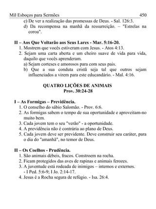Mil Esboços para Sermões
c) De ver a realização das promessas de Deus. - Sal. 126:3.
d) Da recompensa na manhã da ressurreição. – "Estrelas na
coroa".
II – Aos Que Voltarão aos Seus Lares - Mar. 5:16-20.
1. Mostrem que vocês estiveram com Jesus. - Atos 4:13.
2. Sejam uma carta aberta e um cheiro suave de vida para vida,
daquilo que vocês aprenderam.
a) Sejam corteses e amorosos para com seus pais.
b) Que a sua conduta cristã seja tal que outros sejam
influenciados a virem para este educandário. - Mal. 4:16.
QUATRO LIÇÕES DE ANIMAIS
Prov. 30:24-28
I – As Formigas – Previdência.
1. O conselho do sábio Salomão. - Prov. 6:6.
2. As formigas sabem o tempo de sua oportunidade e aproveitam-no
muito bem.
3. Cada jovem tem o seu "verão" - a oportunidade.
4. A previdência não é contrária ao plano de Deus.
5. Cada jovem deve ser previdente. Deve construir seu caráter, para
o dia do "amanhã", no temor de Deus.
II – Os Coelhos - Prudência.
1. São animais débeis, fracos. Constroem na rocha.
2. Ficam protegidos das aves de rapinas e animais ferozes.
3. A juventude está rodeada de inimigos – internos e externos.
- I Ped. 5:6-9; I Jo. 2:14-17.
4. Jesus é a Rocha segura de refúgio. - Isa. 26:4.
450
 