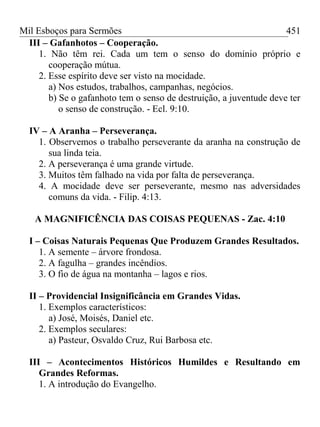 Mil Esboços para Sermões
III – Gafanhotos – Cooperação.
1. Não têm rei. Cada um tem o senso do domínio próprio e
cooperação mútua.
2. Esse espírito deve ser visto na mocidade.
a) Nos estudos, trabalhos, campanhas, negócios.
b) Se o gafanhoto tem o senso de destruição, a juventude deve ter
o senso de construção. - Ecl. 9:10.
IV – A Aranha – Perseverança.
1. Observemos o trabalho perseverante da aranha na construção de
sua linda teia.
2. A perseverança é uma grande virtude.
3. Muitos têm falhado na vida por falta de perseverança.
4. A mocidade deve ser perseverante, mesmo nas adversidades
comuns da vida. - Filip. 4:13.
A MAGNIFICÊNCIA DAS COISAS PEQUENAS - Zac. 4:10
I – Coisas Naturais Pequenas Que Produzem Grandes Resultados.
1. A semente – árvore frondosa.
2. A fagulha – grandes incêndios.
3. O fio de água na montanha – lagos e rios.
II – Providencial Insignificância em Grandes Vidas.
1. Exemplos característicos:
a) José, Moisés, Daniel etc.
2. Exemplos seculares:
a) Pasteur, Osvaldo Cruz, Rui Barbosa etc.
III – Acontecimentos Históricos Humildes e Resultando em
Grandes Reformas.
1. A introdução do Evangelho.
451
 