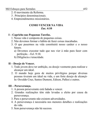 Mil Esboços para Sermões
2. O movimento da Reforma.
3 . Princípios denominacionais.
4. Empreendimentos missionários.
COMO VENCER NA VIDA
Zac. 4:10
I – Capricho nas Pequenas Tarefas.
1. Nossa vida é composta de pequenas coisas.
2. Não devemos formar o hábito de fazer coisas inacabadas.
3. O que pusermos na vida constituirá nosso caráter e o nosso
futuro.
a) Devemos executar tudo que nos vier à mão para fazer com
perfeição. - Ecl. 9:10.
b) Diligência e tenacidade.
II – Desejo de Vencer.
1. Todo jovem deve ter ambição, ou desejo veemente para realizar e
alcançar um ideal.
2. O mundo hoje goza de muitos privilégios porque diversas
pessoas tiveram um ideal na vida, e um forte desejo de alcançá-
lo: Osvaldo Cruz, Santos Dumont, Edison, Pallesi e outros.
III – Perseverança.
1. A pessoa perseverante está fadada a vencer.
2. Grandes realizações têm sido levadas a eleito por causa da
perseverança.
3. Para o perseverante não existem adversidades.
4. A perseverança é necessária nos menores detalhes e realizações
da vida.
5. Sem perseverança não há sucesso.
452
 