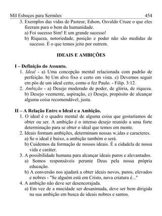Mil Esboços para Sermões
3. Exemplos das vidas de Pasteur, Edson, Osvaldo Cruze o que eles
fizeram para o bem da humanidade.
a) Foi sucesso Sim! E um grande sucesso!
b) Riqueza, notoriedade, posição e poder não são medidas de
sucesso. É o que temos jeito por outrem.
IDEAIS E AMBIÇÕES
I – Definição do Assunto.
1. Ideal - a) Uma concepção mental relacionada com padrão de
perfeição. b) Um alvo fixo e certo em vista. c) Devemos seguir
em pós de um ideal certo, como o fez Paulo. - Filip. 3:12.
2. Ambição - a) Desejo moderado de poder, de glória, de riqueza.
b) Desejo veemente, aspiração, c) Desejo, propósito de alcançar
alguma coisa recomendável, justa.
II – A Relação Entre o Ideal e a Ambição.
1. O ideal é o quadro mental de alguma coisa que gostaríamos de
obter ou ser. A ambição é o intenso desejo reunido a uma forte
determinação para se obter o ideal que temos em mente.
2. Ideais formam ambições, determinam nossas w,idas e caracteres.
a) Se o ideal é baixo, a ambição também o será.
b) Cuidemos da formação de nossos ideais. É a cidadela de nossa
vida e caráter.
3. A possibilidade humana para alcançar ideais puros e alevantados.
a) Somos responsáveis perante Deus pela nossa própria
educação.
b) A conversão nos ajudará a obter ideais novos, puros, elevados
e nobres - "Se alguém está em Cristo, nova criatura é..."
4. A ambição não deve ser desencorajada.
a) Em vez de a mocidade ser desanimada, deve ser bem dirigida
na sua ambição em busca de ideais nobres e santos.
454
 