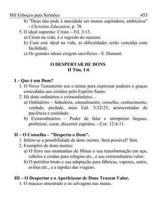 Mil Esboços para Sermões
b) "Deus não pede à mocidade ser menos aspiradora, ambiciosa"
- Christian Education, p. 70.
5. O ideal supremo: Cristo. - Fil. 3:13.
a) Cristo na vida, é o segredo do sucesso.
b) Com este ideal na vida, as dificuldades serão vencidas com
facilidade.
c) Os grandes ideais exigem sacrifícios - S. Dumont.
O DESPERTAR DE DONS
II Tim. 1:6
I – Que é um Dom?
1. O Novo Testamento usa o termo para expressar poderes e graças
concedidas aos cristãos pelo Espírito Santo.
2. Há dons ordinários e extraordinários. .
a) Ordinários – Sabedoria, entendimento, conselho, conhecimento,
verdade, piedade, mais Gál. 5:22-23, acrescentadas de
paciência e castidade.
b) Extraordinários – Poder de falar e interpretar línguas,
profetizar, curar, discernir espíritos. - Cor. 12:4-11.
II – O Conselho – "Desperta o Dom".
1. Infere-se a possibilidade de dons inertes. Será possível? Sim.
2. Exemplos de dons inertes:
a) O ferro nas montanhas de Minas e sua transformação em aço,
cabelos e cordas para relógios etc., e seu extraordinário valor.
b) O petróleo bruto e sua adaptação para fábricas, vapores, autos,
aviões etc., e a rapidez das viagens.
III – O Despertar e o Aperfeiçoar de Dons Trazem Valor.
1. O macaco amestrado e os selvagens nas matas.
455
 