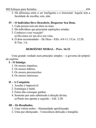 Mil Esboços para Sermões
2. Há diferença entre o ser inteligente e o irracional. Aquele tem a
faculdade de escolha; este, não.
IV – O Indivíduo Deve Descobrir, Despertar Seu Dom.
1. Cada pessoa tem um dom ou mais.
2. Há indivíduos que procuram aspirações erradas.
3. Conheces a tua vocação?
a) Devemos ter um alvo em vista.
4. O dom recomendado – De Deus - Efés. 4:8-11; I Cor. 12:28.
II Tim. 1:6.
HEROÍSMO MORAL - Prov. 16:32
Uma grande verdade num princípio simples – o governo do próprio
do espírito.
I – O Inimigo.
1. Os nossos impulsos.
2. Os nossos hábitos.
3. Os nossos preconceitos.
4. Os nossos interesses.
II – A Conquista.
1. Assalto é impossível.
2. Estratégia é inútil.
3. Faina não consegue ganhar.
4. Somente por uma submissão à direção divina.
a) Paulo nos aponta o segredo. - Gál. 2:20.
III – Os Resultados.
1. Uma vitória nobre – Humanidade aperfeiçoada.
2. Uma paz abençoada – Consciência delicada e tranqüila.
456
 