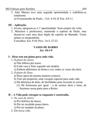 Mil Esboços para Sermões
2. João Marcos teve uma segunda oportunidade e reabilitou-se
totalmente.
a) O testemunho de Paulo. - Col. 4:10; II Tim. 4:9-11.
III – Aplicação.
1. Jovens, apeguem-se à 1ª oportunidade. Nem sempre ela volta.
2. Ministros e professores, mantendo o espírito de Paulo, mas
dosem-no com uma dose dupla do espírito de Barnabé. Vocês
jamais se arrependerão.
Conselhos: Ecl. 9:10; Prov. 16:3; 27:23.
VASOS DE BARRO
Jer. 18:1-9
I – Deus tem um plano para cada vida.
1. O plano do oleiro.
a) Não fabrica por acaso.
b) Cada vaso é feito segundo um modelo.
c) Embora diferentes na forma e cor, todos os vasos são úteis.
2. O plano de Deus.
a) Deus opera da mesma maneira conosco.
b) Tem um propósito, uma vocação especial para cada vida.
c) Há diferença de dons, de facilidades para executar as coisas.
(1) Há formosura por igual – a de sermos úteis e bons, de
fazermos nossa parte para o Reino.
II – A Vida pode estragar-se enquanto é construída.
1. No caso do oleiro.
a) Por defeitos da massa.
b) Por ter recebido pouco barro.
c) Por ter mudado de plano.
2. Em nossa vida.
458
 