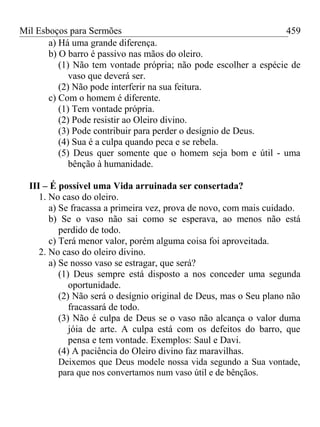 Mil Esboços para Sermões
a) Há uma grande diferença.
b) O barro é passivo nas mãos do oleiro.
(1) Não tem vontade própria; não pode escolher a espécie de
vaso que deverá ser.
(2) Não pode interferir na sua feitura.
c) Com o homem é diferente.
(1) Tem vontade própria.
(2) Pode resistir ao Oleiro divino.
(3) Pode contribuir para perder o desígnio de Deus.
(4) Sua é a culpa quando peca e se rebela.
(5) Deus quer somente que o homem seja bom e útil - uma
bênção à humanidade.
III – É possível uma Vida arruinada ser consertada?
1. No caso do oleiro.
a) Se fracassa a primeira vez, prova de novo, com mais cuidado.
b) Se o vaso não sai como se esperava, ao menos não está
perdido de todo.
c) Terá menor valor, porém alguma coisa foi aproveitada.
2. No caso do oleiro divino.
a) Se nosso vaso se estragar, que será?
(1) Deus sempre está disposto a nos conceder uma segunda
oportunidade.
(2) Não será o desígnio original de Deus, mas o Seu plano não
fracassará de todo.
(3) Não é culpa de Deus se o vaso não alcança o valor duma
jóia de arte. A culpa está com os defeitos do barro, que
pensa e tem vontade. Exemplos: Saul e Davi.
(4) A paciência do Oleiro divino faz maravilhas.
Deixemos que Deus modele nossa vida segundo a Sua vontade,
para que nos convertamos num vaso útil e de bênçãos.
459
 