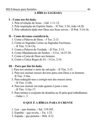 Mil Esboços para Sermões
A BÍBLIA SAGRADA
I – Como nos foi dada.
1. Pela revelação de Jesus. - Gál. 1:11-12.
2. Pela inspiração do Espírito Santo. - II Tim. 3:16; João 14:26.
3. Pela sabedoria dada mor Deus aos Seus servos. - II Ped. 3:14-16.
II – Como devemos considerá-la.
1. Como a Palavra de Deus. - I Tes. 2:13.
2. Como as Sagradas Letras ou Sagradas Escrituras.
- II Tim. 3:14-15a.
3. Como a Palavra da Verdade. - II Tim. 2:15.
4. Como Mandamento do Senhor. - I Cor. 14:37-38.
5. Como a Carta de Deus aos homens.
6. Como a Única Regra de Fé. - I Cor. 2:16.
III – Para que fim foi dada.
l. Para nos ensinar o meio de salvação. - II Tim. 3:15.
2. Para nos ensinar nossos deveres para com Deus e os homens.
II Tim. 3:16a.
3. Para redargüir-nos e corrigir-nos dos nossos erros.
- II Tim. 3:16b.
4. Para nos instruir em tudo quanto é justo e reto.
- II Tim. 3:16c-17.
5. Para termos o conjunto da doutrina ou fé pela qual trabalhamos.
- Judas v. 3.
O QUE É A BÍBLIA PARA O CRENTE
1. Luz – que ilumina. - Sal. 119:105.
2. Espelho – que revela. - Tia. 1:23.
3. Espada – que penetra. - Heb. 4:12.
46
 