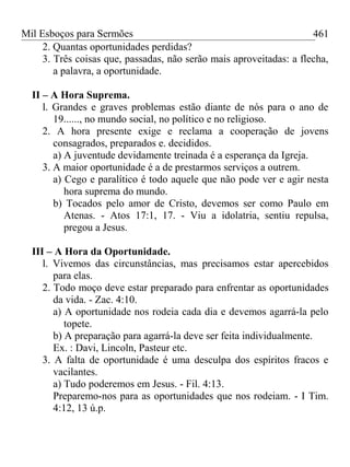 Mil Esboços para Sermões
2. Quantas oportunidades perdidas?
3. Três coisas que, passadas, não serão mais aproveitadas: a flecha,
a palavra, a oportunidade.
II – A Hora Suprema.
l. Grandes e graves problemas estão diante de nós para o ano de
19......, no mundo social, no político e no religioso.
2. A hora presente exige e reclama a cooperação de jovens
consagrados, preparados e. decididos.
a) A juventude devidamente treinada é a esperança da Igreja.
3. A maior oportunidade é a de prestarmos serviços a outrem.
a) Cego e paralítico é todo aquele que não pode ver e agir nesta
hora suprema do mundo.
b) Tocados pelo amor de Cristo, devemos ser como Paulo em
Atenas. - Atos 17:1, 17. - Viu a idolatria, sentiu repulsa,
pregou a Jesus.
III – A Hora da Oportunidade.
l. Vivemos das circunstâncias, mas precisamos estar apercebidos
para elas.
2. Todo moço deve estar preparado para enfrentar as oportunidades
da vida. - Zac. 4:10.
a) A oportunidade nos rodeia cada dia e devemos agarrá-la pelo
topete.
b) A preparação para agarrá-la deve ser feita individualmente.
Ex. : Davi, Lincoln, Pasteur etc.
3. A falta de oportunidade é uma desculpa dos espíritos fracos e
vacilantes.
a) Tudo poderemos em Jesus. - Fil. 4:13.
Preparemo-nos para as oportunidades que nos rodeiam. - I Tim.
4:12, 13 ú.p.
461
 