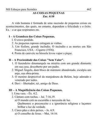 Mil Esboços para Sermões
AS COISAS PEQUENAS
Zac. 4:10
A vida humana é formada de uma sucessão de pequenas coisas ou
acontecimentos, das quais, no entanto, dependem a felicidade e o êxito.
Ex. : o ar que respiramos etc.
I – A Grandeza das Coisas Pequenas.
I. O cravo perdido.
2. As pequenas raposas estragam as vinhas.
3. Um fósforo, grande incêndio. O incêndio e as mortes em São
Francisco, USA. - Cigarro (1936).
4. Ponta de canivete na bússola levou vapor a pique.
II – A Preciosidade das Coisas "Sem Valor".
1. O fazendeiro dinamarquês na miséria com um grande diamante
em sua casa, descoberto por um padre.
2. Miguel Ângelo, dum bloco de mármore abandonado, esculpiu um
anjo, sua obra-prima.
3. O menino desprezível da manjedoura de Belém, hoje adorado e
venerado por todos.
4. Davi – libertador, rei, amigo de Deus.
III – A Magnificência das Coisas Pequenas.
l. Uma vara. - Êx. 4:2.
2. Cântaro com tochas. - Juí. 7:16,19.
a) O mundo está na escuridão e necessita de luz.
Quebremos o preconceito e a ignorância religiosa e laçamos
brilhar a luz da verdade.
3. Cinco pães e dois peixes. - Jo. 6:9.
a) O conselho de Jesus. - Mat, 14:16.
462
 