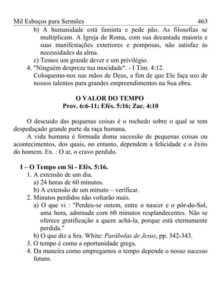Mil Esboços para Sermões
b) A humanidade está faminta e pede pão. As filosofias se
multiplicam. A Igreja de Roma, com sua decantada maioria e
suas manifestações exteriores e pomposas, não satisfaz às
necessidades da alma.
c) Temos um grande dever e um privilégio.
4. "Ninguém despreze tua mocidade". - I Tim. 4:12.
Coloquemo-nos nas mãos de Deus, a fim de que Ele faça uso de
nossos talentos para grandes empreendimentos na Sua obra.
O VALOR DO TEMPO
Prov. 6:6-11; Efés. 5:16; Zac. 4:10
O descuido das pequenas coisas é o rochedo sobre o qual se tem
despedaçado grande parte da raça humana.
A vida humana é formada duma sucessão de pequenas coisas ou
acontecimentos, dos quais, no entanto, dependem a felicidade e o êxito
do homem. Ex. : O ar, o cravo perdido.
I – O Tempo em Si - Efés. 5:16.
1. A extensão de um dia.
a) 24 horas de 60 minutos.
b) A extensão de um minuto – verificar.
2. Minutos perdidos não voltarão mais.
a) O que vi : "Perdeu-se ontem, entre o nascer e o pôr-do-Sol,
uma hora, adornada com 60 minutos resplandecentes. Não se
oferece gratificação a quem achá-la, porque está eternamente
perdida."
b) O que diz a Sra. White: Parábolas de Jesus, pp. 342-343.
3. O tempo é como a oportunidade grega.
4. Da maneira como empregamos o tempo depende o nosso sucesso
futuro.
463
 