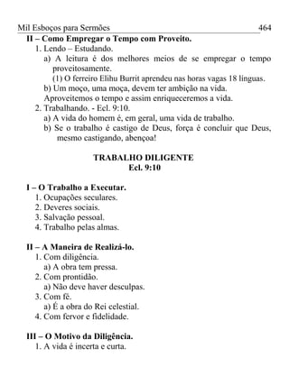 Mil Esboços para Sermões
II – Como Empregar o Tempo com Proveito.
1. Lendo – Estudando.
a) A leitura é dos melhores meios de se empregar o tempo
proveitosamente.
(1) O ferreiro Elihu Burrit aprendeu nas horas vagas 18 línguas.
b) Um moço, uma moça, devem ter ambição na vida.
Aproveitemos o tempo e assim enriqueceremos a vida.
2. Trabalhando. - Ecl. 9:10.
a) A vida do homem é, em geral, uma vida de trabalho.
b) Se o trabalho é castigo de Deus, força é concluir que Deus,
mesmo castigando, abençoa!
TRABALHO DILIGENTE
Ecl. 9:10
I – O Trabalho a Executar.
1. Ocupações seculares.
2. Deveres sociais.
3. Salvação pessoal.
4. Trabalho pelas almas.
II – A Maneira de Realizá-lo.
1. Com diligência.
a) A obra tem pressa.
2. Com prontidão.
a) Não deve haver desculpas.
3. Com fé.
a) É a obra do Rei celestial.
4. Com fervor e fidelidade.
III – O Motivo da Diligência.
1. A vida é incerta e curta.
464
 