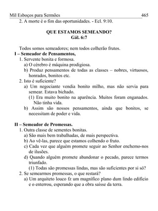Mil Esboços para Sermões
2. A morte é o fim das oportunidades. - Ecl. 9:10.
QUE ESTAMOS SEMEANDO?
Gál. 6:7
Todos somos semeadores; nem todos colherão frutos.
I – Semeador de Pensamentos,
1. Servente bonita e formosa.
a) O cérebro é máquina prodigiosa.
b) Produz pensamentos de todas as classes – nobres, virtuosos,
honrados, bonitos etc.
2. Isto é suficiente?
a) Um negociante vendia bonito milho, mas não servia para
semear. Estava bichado.
(1) Era muito bonito na aparência. Muitos foram enganados.
Não tinha vida.
b) Assim são nossos pensamentos, ainda que bonitos, se
necessitam de poder e vida.
II – Semeador de Promessas.
1. Outra classe de sementes bonitas.
a) São mais bem trabalhadas, de mais perspectiva.
b) Ao vê-las, parece que estamos colhendo o fruto.
c) Cada vez que alguém promete seguir ao Senhor enchemo-nos
de ilusões.
d) Quando alguém promete abandonar o pecado, parece termos
triunfado.
(1) Todas são promessas lindas, mas são suficientes por si só?
2. Se semearmos promessas, o que restará?
a) Um arquiteto louco fz um magnífico plano dum lindo edifício
e o enterrou, esperando que a obra saísse da terra.
465
 