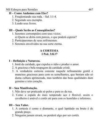 Mil Esboços para Sermões
II – Como Andamos com Eles?
1. Freqüentando sua roda. - Sal. l:1-4.
2. Seguindo seu exemplo.
3. Lendo seus livros.
III – Quais Serão as Conseqüências?
1. Seremos corrompidos com seus vícios.
a) Quem se deita com porcos, o que poderá esperar?
2. Participaremos de seus sofrimentos.
3. Seremos envolvidos na sua sorte eterna.
A CORTESIA
I Ped. 3:8.17
I – Definição e Natureza.
1. Irmã da caridade, que expulsa o ódio e produz o amor.
2. A graciosa e bela roupagem da caridade cristã.
3. A verdadeira cortesia consiste naquele refinamento gentil e
maneiras graciosas para com os semelhantes, que brotam não só
duma cultura aprimorada, mas também das boas qualidades dum
genuíno e reto coração.
II – Sua Manifestação.
1. Não deve ser praticada só pelos e para os da rua.
2. Como a espada do mais temperado aço é flexível, assim o
cavalheiro é amável e cortês até para com os humildes e inferiores.
III – Seu Valor.
1. A cortesia é como o diamante, o qual lapidado ou bruto é de
grande preço.
2. Ninguém jamais errará, ou perderá algo por ser cortês.
467
 