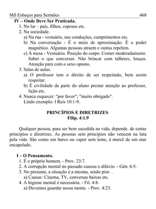 Mil Esboços para Sermões
IV – Onde Deve Ser Praticada.
1. No lar – pais, filhos, esposos etc.
2. Na sociedade.
a) Na rua - vestuário, nas conduções, cumprimentos etc.
b) Na conversação - É o meio de aproximação. É o poder
magnético. Algumas pessoas atraem e outras repelem.
c) À mesa - Vestuário. Posição do corpo. Comer moderadamente.
Saber o que conversar. Não brincar com talheres, louças.
Atenção para com o sexo oposto.
3. Salas de aulas.
a) O professor tem o direito de ser respeitado, bem assim
respeitar.
b) É civilidade da parte do aluno prestar atenção ao professor,
lição etc.
4. Nunca esquecer: "por favor"; "muito obrigado".
Lindo exemplo: I Reis 10:1-9.
PRINCÍPIOS E DIRETRIZES
Filip. 4:1.9
Qualquer pessoa, para ser bem sucedida na vida, depende. de certas
princípios e diretrizes. As pessoas sem princípios não vencem na luta
pela vida. São como um barco ou vapor sem leme, à mercê de um mar
encapelado.
I – O Pensamento.
1. É o próprio homem. - Prov. 23:7.
2. A corrupção mental no passado causou o dilúvio. - Gên. 6:5.
3. No presente, a situação é a mesma, senão pior. .
a) Causas: Cinema, TV, conversas baixas etc.
4. A higiene mental é necessária. - Fil. 4:8.
a) Devemos guardar nossa mente. - Prov. 4:23.
468
 