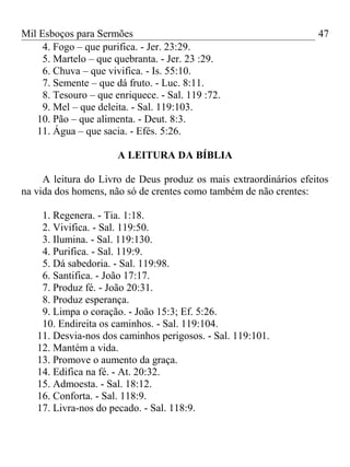 Mil Esboços para Sermões
4. Fogo – que purifica. - Jer. 23:29.
5. Martelo – que quebranta. - Jer. 23 :29.
6. Chuva – que vivifica. - Is. 55:10.
7. Semente – que dá fruto. - Luc. 8:11.
8. Tesouro – que enriquece. - Sal. 119 :72.
9. Mel – que deleita. - Sal. 119:103.
10. Pão – que alimenta. - Deut. 8:3.
11. Água – que sacia. - Efés. 5:26.
A LEITURA DA BÍBLIA
A leitura do Livro de Deus produz os mais extraordinários efeitos
na vida dos homens, não só de crentes como também de não crentes:
1. Regenera. - Tia. 1:18.
2. Vivifica. - Sal. 119:50.
3. Ilumina. - Sal. 119:130.
4. Purifica. - Sal. 119:9.
5. Dá sabedoria. - Sal. 119:98.
6. Santifica. - João 17:17.
7. Produz fé. - João 20:31.
8. Produz esperança.
9. Limpa o coração. - João 15:3; Ef. 5:26.
10. Endireita os caminhos. - Sal. 119:104.
11. Desvia-nos dos caminhos perigosos. - Sal. 119:101.
12. Mantém a vida.
13. Promove o aumento da graça.
14. Edifica na fé. - At. 20:32.
15. Admoesta. - Sal. 18:12.
16. Conforta. - Sal. 118:9.
17. Livra-nos do pecado. - Sal. 118:9.
47
 