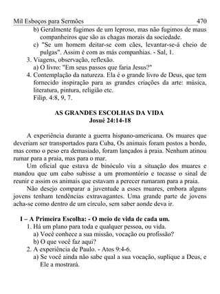 Mil Esboços para Sermões
b) Geralmente fugimos de um leproso, mas não fugimos de maus
companheiros que são as chagas morais da sociedade.
c) "Se um homem deitar-se com cães, levantar-se-á cheio de
pulgas". Assim é com as más companhias. - Sal, 1.
3. Viagens, observação, reflexão.
a) O livro: "Em seus passos que faria Jesus?"
4. Contemplação da natureza. Ela é o grande livro de Deus, que tem
fornecido inspiração para as grandes criações da arte: música,
literatura, pintura, religião etc.
Filip. 4:8, 9, 7.
AS GRANDES ESCOLHAS DA VIDA
Josué 24:14-18
A experiência durante a guerra hispano-americana. Os muares que
deveriam ser transportados para Cuba, Os animais foram postos a bordo,
mas como o peso era demasiado, foram lançados à praia. Nenhum atinou
rumar para a praia, mas para o mar.
Um oficial que estava de binóculo viu a situação dos muares e
mandou que um cabo subisse a um promontório e tocasse o sinal de
reunir e assim os animais que estavam a perecer rumaram para a praia.
Não desejo comparar a juventude a esses muares, embora alguns
jovens tenham tendências extravagantes. Uma grande parte de jovens
acha-se como dentro de um círculo, sem saber aonde deva ir.
I – A Primeira Escolha: - O meio de vida de cada um.
1. Há um plano para toda e qualquer pessoa, ou vida.
a) Você conhece a sua missão, vocação ou profissão?
b) O que você faz aqui?
2. A experiência de Paulo. - Atos 9:4-6.
a) Se você ainda não sabe qual a sua vocação, suplique a Deus, e
Ele a mostrará.
470
 