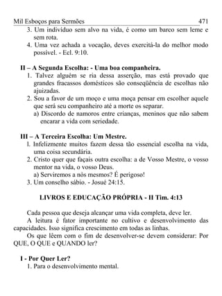Mil Esboços para Sermões
3. Um indivíduo sem alvo na vida, é como um barco sem leme e
sem rota.
4. Uma vez achada a vocação, deves exercitá-la do melhor modo
possível. - Ecl. 9:10.
II – A Segunda Escolha: - Uma boa companheira.
1. Talvez alguém se ria dessa asserção, mas está provado que
grandes fracassos domésticos são conseqüência de escolhas não
ajuizadas.
2. Sou a favor de um moço e uma moça pensar em escolher aquele
que será seu companheiro até a morte os separar.
a) Discordo de namoros entre crianças, meninos que não sabem
encarar a vida com seriedade.
III – A Terceira Escolha: Um Mestre.
l. Infelizmente muitos fazem dessa tão essencial escolha na vida,
uma coisa secundária.
2. Cristo quer que façais outra escolha: a de Vosso Mestre, o vosso
mentor na vida, o vosso Deus.
a) Serviremos a nós mesmos? É perigoso!
3. Um conselho sábio. - Josué 24:15.
LIVROS E EDUCAÇÃO PRÓPRIA - II Tim. 4:13
Cada pessoa que deseja alcançar uma vida completa, deve ler.
A leitura é fator importante no cultivo e desenvolvimento das
capacidades. Isso significa crescimento em todas as linhas.
Os que lêem com o fim de desenvolver-se devem considerar: Por
QUE, O QUE e QUANDO ler?
I - Por Quer Ler?
1. Para o desenvolvimento mental.
471
 