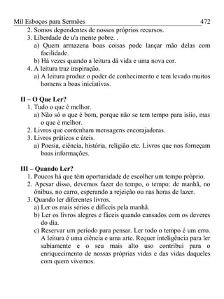 Mil Esboços para Sermões
2. Somos dependentes de nossos próprios recursos.
3. Liberdade de u'a mente pobre. .
a) Quem armazena boas coisas pode lançar mão delas com
facilidade.
b) Há vezes quando a leitura dá vida e uma nova cor.
4. A leitura traz inspiração.
a) A leitura produz o poder de conhecimento e tem levado muitos
homens a boas iniciativas.
II – O Que Ler?
1. Tudo o que é melhor.
a) Não só o que é bom, porque não se tem tempo para isiio, mas
o que é melhor.
2. Livros que contenham mensagens encorajadoras.
3. Livros práticos e úteis.
a) Poesia, ciência, história, religião etc. Livros que nos forneçam
boas informações.
III – Quando Ler?
1. Poucos há que têm oportunidade de escolher um tempo próprio.
2. Apesar disso, devemos fazer do tempo, o tempo: de manhã, no
ônibus, no carro, esperando a rejeição ou nas horas de lazer.
3. Quando ler diferentes livros.
a) Ler os mais sérios e difíceis pela manhã.
b) Ler os livros alegres e fáceis quando cansados com os deveres
do dia.
c) Reservar um período para pensar. Ler todo o tempo é um erro.
A leitura é uma ciência e uma arte. Requer inteligência para ler
sabiamente e o seu mais alto uso contribui para o
enriquecimento de nossas próprias vidas e das vidas daqueles
com quem vivemos.
472
 
