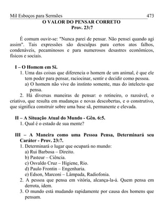 Mil Esboços para Sermões
O VALOR DO PENSAR CORRETO
Prov. 23:7
É comum ouvir-se: "Nunca parei de pensar. Não pensei quando agi
assim". Tais expressões são desculpas para certos atos falhos,
condenáveis, pecaminosos e para numerosos desastres econômicos,
físicos e sociais.
I – O Homem em Si.
1. Uma das coisas que diferencia o homem de um animal, é que ele
tem poder para pensar, raciocinar, sentir e decidir como pessoa.
a) O homem não vive do instinto somente, mas do intelecto que
pensa.
2. Há diversas maneiras de pensar: o rotineiro, o razoável, o
criativo, que resulta em mudanças e novas descobertas, e o construtivo,
que significa construir sobre uma base sã, permanente e elevada.
II – A Situação Atual do Mundo - Gên. 6:5.
1. Qual é o estado de sua mente?
III – A Maneira como uma Pessoa Pensa, Determinará seu
Caráter - Prov. 23:7.
1. Determinará o lugar que ocupará no mundo:
a) Rui Barbosa – Direito.
b) Pasteur – Ciência.
c) Osvaldo Cruz – Higiene, Rio.
d) Paulo Frontin – Engenharia.
e) Edson, Marconi – Lâmpada, Radiofonia.
2. A pessoa que pensa em vitória, alcança-la-á. Quem pensa em
derrota, idem.
3. O mundo está mudando rapidamente por causa dos homens que
pensam.
473
 
