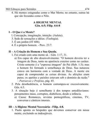 Mil Esboços para Sermões
4. Há mentes estagnadas como o Mar Morto; no entanto, outras há
que são fecundas como o Nilo.
A HIGIENE MENTAL
Gên. 6:5; Filip. 4:6-8
I – O Que é a Mente?
l. Concepção, imaginação, intuição. (Aulete).
3. Sede de sensações e idéias. (Teologia).
3. É um jardim (4T 606).
4. É o próprio homem. - Prov. 23:7.
II – A Criação do Homem e Sua Queda.
1. Foi criado com uma mente sã. - Gên. 1:17, 31.
a) Era capaz de alto desenvolvimento: "O homem deveria ter a
imagem de Deus, tanto na aparência exterior como no caráter.
Cristo somente é a "expressa imagem" do Pai (Heb. 1:3); mas
o homem foi formado à semelhança de Deus. Sua natureza
estava em harmonia com a vontade de Deus. A mente era
capaz de compreender as coisas divinas. As afeições eram
puras; os apetites e paixões estavam sob o domínio da razão."
– Patriarcas e Profetas, pág. 45.
2. Pela desobediência, o homem corrompeu-se excessivamente.
Gên. 6:5.
3. A situação hoje é semelhante à dos tempos antediluvianos:
pensamentos maus, corruptos, diabólicos, desde a infância.
a) Causa: Romances, revistas pornográficas, cinemas, TV,
conversas e cânticos imorais.
III – A Higiene Mental Necessária - Filip. 4:8.
1. Paulo aponta os hóspedes que devemos conservar em nossa
mente, excluindo os indesejáveis.
474
 