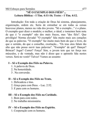 Mil Esboços para Sermões
"SÊ O EXEMPLO DOS FIÉIS"...
Leitura Bíblica: - I Tim. 4:11-16; Texto: - I Tim. 4:12.
Introdução: Em toda a criação de Deus há sistema, planejamento,
organização, ordem etc. Seria de estranhar se em todas as coisas
houvesse planos, menos na vida dos jovens. "Sê o exemplo..." é o plano.
O exemplo quer dizer o modelo; o melhor, o ideal; e tomemos bem nota
de que é "o exemplo" não dos mais fracos, mas "dos fiéis". Que
privilégio! Norma elevada! "O exemplo" fala muito mais aos corações
do que as palavras. "O exemplo" faz muito mais bem do que o livro, do
que o sermão, do que o conselho, exortação... "Os teus atos falam tão
alto que não posso ouvir tuas palavras". "Exemplo" de quê? Dançar?
Brincar? Jogar? Correr? Força? Sim, o jovem tem que ter força nos
músculos, e de vontade, mas não é disso que o apóstolo fala nestes
versos. Será no vestir? Talvez! Vamos ao assunto:
I – Sê o Exemplo dos Fiéis na Palavra.
1. A palavra de Deus.
2. Na honestidade.
3 . Na conversão.
II – Sê o Exemplo dos Fiéis no Trato.
1. Delicadeza e tino.
2. Graça para com Deus. - Luc. 2:52.
3. E para com os homens.
III – Sê o Exemplo dos Fiéis na Caridade.
1. Bom para com todos.
2. No trabalho missionário.
IV – Sê o Exemplo dos Fiéis no Espírito.
1. Cooperação com os homens.
477
 