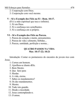 Mil Esboços para Sermões
2. Cooperação com Deus.
3. Cooperação com você mesmo.
V – Sê o Exemplo dos Fiéis na Fé - Rom. 10:17.
(Fé é a mão espiritual que toca o infinito).
1. Fé em Deus.
2. Fé e confiança nos semelhantes.
3. Fé e confiança em si próprio.
VI – Sê o Exemplo dos Fiéis na Pureza.
1. Pureza de coração e mente, pensamentos.
2. Pureza de vida e alimento, bebidas...
3. Pureza, santidade, perfeição e norma...
QUATRO PASSOS NA VIDA
Mar. 10:17-22; 10:21
Introdução: Contar os pormenores do encontro do jovem rico com
Jesus.
1. Correu um homem.
2. Ajoelhou-se diante dEle.
3. Bom Mestre.
4. Que farei para
5. Herdar.
6. A vida, eterna.
7. Sabes os mandamentos?
8. Os dez mandamentos.
9. Mestre.
10. Tudo isto guardo.
11. Desde a mocidade.
12. Jesus contemplando-o.
13. O amou.
478
 