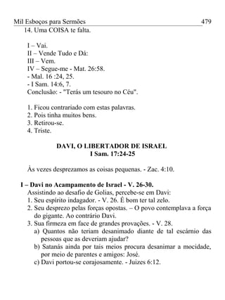 Mil Esboços para Sermões
14. Uma COISA te falta.
I – Vai.
II – Vende Tudo e Dá:
III – Vem.
IV – Segue-me - Mat. 26:58.
- Mal. 16 :24, 25.
- I Sam. 14:6, 7.
Conclusão: - "Terás um tesouro no Céu".
1. Ficou contrariado com estas palavras.
2. Pois tinha muitos bens.
3. Retirou-se.
4. Triste.
DAVI, O LIBERTADOR DE ISRAEL
I Sam. 17:24-25
Às vezes desprezamos as coisas pequenas. - Zac. 4:10.
I – Davi no Acampamento de Israel - V. 26-30.
Assistindo ao desafio de Golias, percebe-se em Davi:
1. Seu espírito indagador. - V. 26. É bom ter tal zelo.
2. Seu desprezo pelas forças opostas. – O povo contemplava a força
do gigante. Ao contrário Davi.
3. Sua firmeza em face de grandes provações. - V. 28.
a) Quantos não teriam desanimado diante de tal escárnio das
pessoas que as deveriam ajudar?
b) Satanás ainda por tais meios procura desanimar a mocidade,
por meio de parentes e amigos: José.
c) Davi portou-se corajosamente. - Juizes 6:12.
479
 