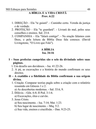 Mil Esboços para Sermões
A BÍBLIA E A VIDA CRISTÃ
Prov. 6:22
1. DIREÇÃO – Ela "te guiará". - Caminho certo. Vereda da justiça
e de verdade.
2. PROTEÇÃO – Ela "te guardará". - Livrará do mal, pelos seus
conselhos e ensinos. Sal. 23:4.
3. COMPANHIA – Ela "falará contigo". - Na oração falamos com
Deus, e pela leitura da Bíblia Deus fala conosco. (David
Livingstone, "O Livro que Fala").
A BÍBLIA
Isa. 34:16
I – Suas profecias cumpridas são o selo da divindade sobre suas
páginas.
l. Um desafio aos duvidosos. - Isa. 41:22-26.
2. A pá, as escavações e a história do mundo confirmam os seus
direitos.
II – A exatidão e a fidelidade da Bíblia confirmam a sua origem
divina.
1. Criação. Comparar teorias pagãs sobre a criação com o relatório
resumido em Gênesis 1 e 2.
a) As descobertas modernas. - Sal. 33:6, 9.
2. Dilúvio. - Gên. 6-8; II Ped. 3:1-6.
a) Excavações, óleo e carvão.
3. Jesus Cristo.
a) Seu nascimento. - Isa. 7:14; Mat. 1:23.
b) Seu lugar de nascimento. - Miq. 5:2.
c) Sua vida, ensinos e crucifixão. - Dan. 9:23-25.
48
 