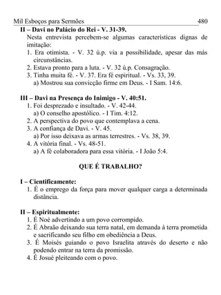 Mil Esboços para Sermões
II – Davi no Palácio do Rei - V. 31-39.
Nesta entrevista percebem-se algumas características dignas de
imitação:
1. Era otimista. - V. 32 ú.p. via a possibilidade, apesar das más
circunstâncias.
2. Estava pronto para a luta. - V. 32 ú.p. Consagração.
3. Tinha muita fé. - V. 37. Era fé espiritual. - Vs. 33, 39.
a) Mostrou sua convicção firme em Deus. - I Sam. 14:6.
III – Davi na Presença do Inimigo - V. 40:51.
1. Foi desprezado e insultado. - V. 42-44.
a) O conselho apostólico. - I Tim. 4:12.
2. A perspectiva do povo que contemplava a cena.
3. A confiança de Davi. - V. 45.
a) Por isso deixava as armas terrestres. - Vs. 38, 39.
4. A vitória final. - Vs. 48-51.
a) A fé colaboradora para essa vitória. - I João 5:4.
QUE É TRABALHO?
I – Cientificamente:
1. É o emprego da força para mover qualquer carga a determinada
distância.
II – Espiritualmente:
1. É Noé advertindo a um povo corrompido.
2. É Abraão deixando sua terra natal, em demanda à terra prometida
e sacrificando seu filho em obediência a Deus.
3. É Moisés guiando o povo Israelita através do deserto e não
podendo entrar na terra da promissão.
4. É Josué pleiteando com o povo.
480
 