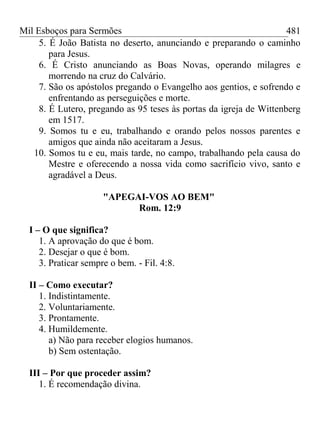 Mil Esboços para Sermões
5. É João Batista no deserto, anunciando e preparando o caminho
para Jesus.
6. É Cristo anunciando as Boas Novas, operando milagres e
morrendo na cruz do Calvário.
7. São os apóstolos pregando o Evangelho aos gentios, e sofrendo e
enfrentando as perseguições e morte.
8. É Lutero, pregando as 95 teses às portas da igreja de Wittenberg
em 1517.
9. Somos tu e eu, trabalhando e orando pelos nossos parentes e
amigos que ainda não aceitaram a Jesus.
10. Somos tu e eu, mais tarde, no campo, trabalhando pela causa do
Mestre e oferecendo a nossa vida como sacrifício vivo, santo e
agradável a Deus.
"APEGAI-VOS AO BEM"
Rom. 12:9
I – O que significa?
1. A aprovação do que é bom.
2. Desejar o que é bom.
3. Praticar sempre o bem. - Fil. 4:8.
II – Como executar?
1. Indistintamente.
2. Voluntariamente.
3. Prontamente.
4. Humildemente.
a) Não para receber elogios humanos.
b) Sem ostentação.
III – Por que proceder assim?
1. É recomendação divina.
481
 