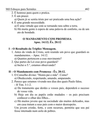 Mil Esboços para Sermões
2. É honroso para quem o pratica.
3. É um prazer.
a) Quem já se sentiu triste por ser praticado uma boa ação?
4. É uma grande necessidade.
a) É uma virtude que está se tornando rara sobre a terra.
b) Há muita gente à espera de uma palavra de conforto, ou de um
ato de bondade.
O MANDAMENTO COM PROMESSA
Apoc. 14:12; Êx. 20:12
I – O Resultado da Tríplice Mensagem.
1. Antes da vinda de Cristo, será reunido um povo que guardará os
mandamentos. - Apoc. 14:12.
a) Quantos pertencem a esse movimento?
2. Que partes da Lei esse povo guardará?
a) Inclui o 5.°, estamos observando?
II – O Mandamento com Promessa - Êx. 20:12.
1. O Conselho divino: "Honra pai e mãe". Como?
a) Obedecendo, respeitando, amando, amparando.
2. Parece que estamos vivendo nos dias dos quais Paulo falou.
- II Tim. 3:1-2.
a) Do tratamento que derdes a vossos pais, dependerá o sucesso
de vossa vida.
b) Hoje em dia os papéis estão mudados – os pais precisam
conhecer o olhar dos filhos...
c) Há muitos jovens que na sociedade são muitos delicados, mas
em casa tratam a seus pais com o maior desrespeito.
Um jovem cristão, forte, e com recursos, permitiu que seu pai
fosse internado num asilo de pobres.
482
 