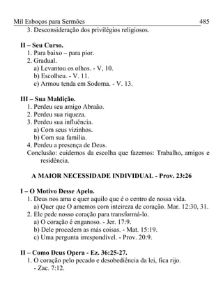 Mil Esboços para Sermões
3. Desconsideração dos privilégios religiosos.
II – Seu Curso.
1. Para baixo – para pior.
2. Gradual.
a) Levantou os olhos. - V, 10.
b) Escolheu. - V. 11.
c) Armou tenda em Sodoma. - V. 13.
III – Sua Maldição.
1. Perdeu seu amigo Abraão.
2. Perdeu sua riqueza.
3. Perdeu sua influência.
a) Com seus vizinhos.
b) Com sua família.
4. Perdeu a presença de Deus.
Conclusão: cuidemos da escolha que fazemos: Trabalho, amigos e
residência.
A MAIOR NECESSIDADE INDIVIDUAL - Prov. 23:26
I – O Motivo Desse Apelo.
1. Deus nos ama e quer aquilo que é o centro de nossa vida.
a) Quer que O amemos com inteireza de coração. Mar. 12:30, 31.
2. Ele pede nosso coração para transformá-lo.
a) O coração é enganoso. - Jer. 17:9.
b) Dele procedem as más coisas. - Mat. 15:19.
c) Uma pergunta irrespondível. - Prov. 20:9.
II – Como Deus Opera - Ez. 36:25-27.
1. O coração pelo pecado e desobediência da lei, fica rijo.
- Zac. 7:12.
485
 