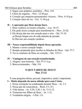 Mil Esboços para Sermões
2. Segue seus próprios caminhos. - Prov. 6:9.
3. Cheio de enganos. - Prov. 12:20 p.p.
4. Coração que maquina pensamentos viciosos. - Prov. 6:18 p.p.
5. Coração cheio de ira. - Ecl. 11:10 p.p.
II – A operação que Deus deseja fazer.
1. Deus conhece os nossos corações. - Luc. 16:15.
2. Ele pede nosso coração para transformá-lo. - Prov. 23:26.
3. Ele deseja dar-nos um coração puro e reto. - Sal. 51:10.
a) Deseja limpar-nos de toda mancha de pecado.
b) Dar-nos um coração caridoso.
III – Nossa responsabilidade depois dessa operação.
1. Manter o nosso coração limpo.
2. Sempre preparado para receber as bênçãos de Deus. - Sal. 57:7.
3. Ter os estatutos de Deus no coração. - Sal. 119:11.
IV – Vantagens de um coração transformado.
1. Alegres; sem tristezas. - Sal. 97:11 ú.p.
2. Bem-aventurados. - Mat. 5:8.
O QUE FAREIS DE JESUS?
Mat. 27:22
É uma pergunta direta, pessoal, imperativa, atual e importante.
I – Muito depende da nossa atitude para com Cristo.
1. Nossa aceitação ou condenação perante Deus. - Jo. 3:1.
2. Nossa paz de consciência. - Rom, 5:1; 8:1.
3. Vida eterna. - Jo. 5:24; 3:36; 1 Jo. 5:11-12.
4. Tornarmo-nos filhos de Deus. - Jo. 1:12.
5. Verdadeira alegria. - I Ped. 1:8.
488
 