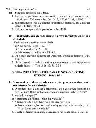 Mil Esboços para Sermões
III – Singular unidade da Bíblia.
1. Escrita por profetas, reis, sacerdotes, pastores e pescadores num
período de 1.500 anos. - Isa. 34:16-17; II Ped. 3:1-3; 1:19-21.
2. Sua mensagem toca a qualquer necessidade humana, em qualquer
idade. - II Tim. 3:15-17.
3. Pode ser compreendida por todos. - Isa. 35:8.
IV – Finalmente, sua elevada moral é prova incontestável de sua
divindade.
l. Ensina a mais perfeita moralidade.
a) A lei áurea. - Mat. 7:12.
b) A lei moral. - Ex. 20:1-17.
c) Admoestação de Paulo. - Fil. 4:8.
2. Dá o mais elevado conceito de Deus (Ex. 34:6); do homem (Gên.
1:26-27).
3. Eleva o crente na vida e na utilidade como nenhum outro poder o
poderia lazer. - II Tim. 3:16-17; Jo. 7:38.
O GUIA INFALÍVEL E FIEL PARA O NOSSO DESTINO
ETERNO - João 18:38
I – A humanidade, desnorteada na sua rota, procura ansiosamente
uma bússola fiel e verdadeira.
1. O homem não é um ser e irracional, cuja existência termina no
túmulo, não! Daí o motivo da ansiedade universal sobre o "além".
2. Verdade – o que é?
a) A pergunta de Pilatos: "Que é a verdade?"
3. A humanidade ainda hoje faz a mesma pergunta.
a) Procura a solução nos credos religiosos e ouve a cada passo:
"Aqui é que está a verdade!"
4. Diante de tantas variantes, a verdade torna-se de difícil alcance.
49
 