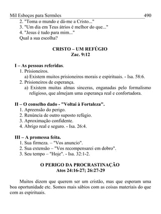 Mil Esboços para Sermões
2. "Toma o mundo e dá-me a Cristo..."
3. "Um dia em Teus átrios é melhor do que..."
4. "Jesus é tudo para mim..."
Qual a sua escolha?
CRISTO – UM REFÚGIO
Zac. 9:12
I – As pessoas referidas.
1. Prisioneiros.
a) Existem muitos prisioneiros morais e espirituais. - Isa. 58:6.
2. Prisioneiros de esperança.
a) Existem muitas almas sinceras, enganadas pelo formalismo
religioso, que almejam uma esperança real e confortadora.
II – O conselho dado - "Voltai à Fortaleza".
1. Apreensão do perigo.
2. Renúncia de outro suposto refúgio.
3. Aproximação confidente.
4. Abrigo real e seguro. - Isa. 26:4.
III – A promessa feita.
1. Sua firmeza. – "Vos anuncio".
2. Sua extensão – "Vos recompensarei em dobro".
3. Seu tempo – "Hoje". - Isa. 32:1-2.
O PERIGO DA PROCRASTINAÇÃO
Atos 24:16-27; 26:27-29
Muitos dizem que querem ser um cristão, mas que esperam uma
boa oportunidade etc. Somos mais sábios com as coisas materiais do que
com as espirituais.
490
 