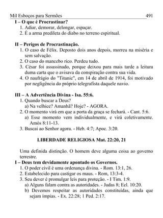 Mil Esboços para Sermões
I – O que é Procrastinar?
1. Adiar, demorar, delongar, espaçar.
2. É a arma predileta do diabo no terreno espiritual.
II – Perigos de Procrastinação.
1. O caso de Félix. Deposto dois anos depois, morreu na miséria e
sem salvação.
2. O caso do mancebo rico. Perdeu tudo.
3. César foi assassinado, porque deixou para mais tarde a leitura
duma carta que o avisava da conspiração contra sua vida.
4. O naufrágio do "Titanic", em 14 de abril de 1914, foi motivado
por negligência do próprio telegrafista daquele navio.
III – A Advertência Divina - Isa. 55:6.
1. Quando buscar a Deus?
a) Na velhice? Amanhã? Hoje? - AGORA.
2. O momento virá em que a porta da graça se fechará. - Cant. 5:6.
a) Esse momento vem individualmente, e virá coletivamente.
Amós 8:11-13.
3. Buscai ao Senhor agora. - Heb. 4:7; Apoc. 3:20.
LIBERDADE RELIGIOSA Mat. 22:20, 21
Uma definida distinção. O homem deve alguma coisa ao governo
terrestre.
I – Deus tem devidamente apontado os Governos.
1. O poder civil é uma ordenança divina. - Rom. 13:1, 26.
2. Estabelecido para castigar os maus. - Rom, 13:3-4.
3. Seu dever é promulgar leis para proteção. - I Tim. 1:9.
a) Alguns falam contra as autoridades. - Judas 8; Ecl. 10:20.
b) Devemos respeitar as autoridades constituídas, ainda que
sejam ímpias. - Ex. 22:28; 1 Ped. 2:17.
491
 