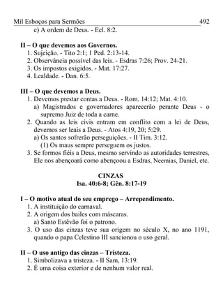 Mil Esboços para Sermões
c) A ordem de Deus. - Ecl. 8:2.
II – O que devemos aos Governos.
1. Sujeição. - Tito 2:1; 1 Ped. 2:13-14.
2. Observância possível das leis. - Esdras 7:26; Prov. 24-21.
3. Os impostos exigidos. - Mat. 17:27.
4. Lealdade. - Dan. 6:5.
III – O que devemos a Deus.
1. Devemos prestar contas a Deus. - Rom. 14:12; Mat. 4:10.
a) Magistrados e governadores aparecerão perante Deus - o
supremo Juiz de toda a carne.
2. Quando as leis civis entram em conflito com a lei de Deus,
devemos ser leais a Deus. - Atos 4:19, 20; 5:29.
a) Os santos sofrerão perseguições. - II Tim. 3:12.
(1) Os maus sempre perseguem os justos.
3. Se formos fiéis a Deus, mesmo servindo as autoridades terrestres,
Ele nos abençoará como abençoou a Esdras, Neemias, Daniel, etc.
CINZAS
Isa. 40:6-8; Gên. 8:17-19
I – O motivo atual do seu emprego – Arrependimento.
1. A instituição do carnaval.
2. A origem dos bailes com máscaras.
a) Santo Estêvão foi o patrono.
3. O uso das cinzas teve sua origem no século X, no ano 1191,
quando o papa Celestino III sancionou o uso geral.
II – O uso antigo das cinzas – Tristeza.
1. Simbolizava a tristeza. - II Sam, 13:19.
2. É uma coisa exterior e de nenhum valor real.
492
 