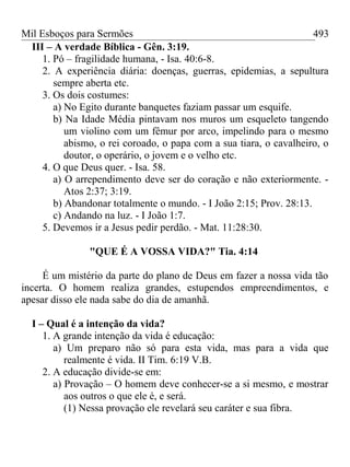 Mil Esboços para Sermões
III – A verdade Bíblica - Gên. 3:19.
1. Pó – fragilidade humana, - Isa. 40:6-8.
2. A experiência diária: doenças, guerras, epidemias, a sepultura
sempre aberta etc.
3. Os dois costumes:
a) No Egito durante banquetes faziam passar um esquife.
b) Na Idade Média pintavam nos muros um esqueleto tangendo
um violino com um fêmur por arco, impelindo para o mesmo
abismo, o rei coroado, o papa com a sua tiara, o cavalheiro, o
doutor, o operário, o jovem e o velho etc.
4. O que Deus quer. - Isa. 58.
a) O arrependimento deve ser do coração e não exteriormente. -
Atos 2:37; 3:19.
b) Abandonar totalmente o mundo. - I João 2:15; Prov. 28:13.
c) Andando na luz. - I João 1:7.
5. Devemos ir a Jesus pedir perdão. - Mat. 11:28:30.
"QUE É A VOSSA VIDA?" Tia. 4:14
É um mistério da parte do plano de Deus em fazer a nossa vida tão
incerta. O homem realiza grandes, estupendos empreendimentos, e
apesar disso ele nada sabe do dia de amanhã.
I – Qual é a intenção da vida?
1. A grande intenção da vida é educação:
a) Um preparo não só para esta vida, mas para a vida que
realmente é vida. II Tim. 6:19 V.B.
2. A educação divide-se em:
a) Provação – O homem deve conhecer-se a si mesmo, e mostrar
aos outros o que ele é, e será.
(1) Nessa provação ele revelará seu caráter e sua fibra.
493
 