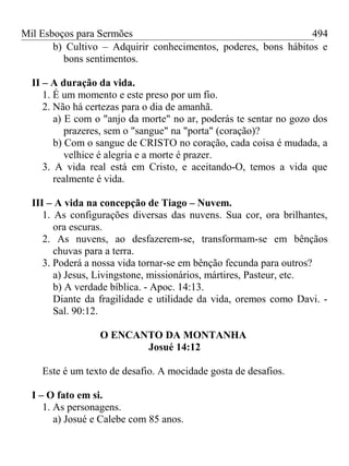 Mil Esboços para Sermões
b) Cultivo – Adquirir conhecimentos, poderes, bons hábitos e
bons sentimentos.
II – A duração da vida.
1. É um momento e este preso por um fio.
2. Não há certezas para o dia de amanhã.
a) E com o "anjo da morte" no ar, poderás te sentar no gozo dos
prazeres, sem o "sangue" na "porta" (coração)?
b) Com o sangue de CRISTO no coração, cada coisa é mudada, a
velhice é alegria e a morte é prazer.
3. A vida real está em Cristo, e aceitando-O, temos a vida que
realmente é vida.
III – A vida na concepção de Tiago – Nuvem.
1. As configurações diversas das nuvens. Sua cor, ora brilhantes,
ora escuras.
2. As nuvens, ao desfazerem-se, transformam-se em bênçãos
chuvas para a terra.
3. Poderá a nossa vida tornar-se em bênção fecunda para outros?
a) Jesus, Livingstone, missionários, mártires, Pasteur, etc.
b) A verdade bíblica. - Apoc. 14:13.
Diante da fragilidade e utilidade da vida, oremos como Davi. -
Sal. 90:12.
O ENCANTO DA MONTANHA
Josué 14:12
Este é um texto de desafio. A mocidade gosta de desafios.
I – O fato em si.
1. As personagens.
a) Josué e Calebe com 85 anos.
494
 