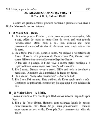 Mil Esboços para Sermões
AS GRANDES COISAS DA VIDA – I
II Cor. 4:8.19; Salmo 119-18
Falamos de grandes coisas, grandes homens e grandes feitos, mas a
Bíblia fala-nos de coisas maiores.
I – O Maior Ser – Deus.
1. Ele é uma pessoa. Conhece, sente, ama, responde às orações, fala
e age. Além de todas as maravilhas da terra, está esta grande
Personalidade. Olhai para o sol, lua, estrelas etc. Seus
pensamentos e sabedoria são tão elevados como o céu está acima
da terra.
2. Ele é trino. Pai, Filho, Espírito Santo. Na criação e no batismo de
Jesus. Homens têm pensado de Deus como Pai, têm-no visto
como Filho e têm-no sentido como Espírito Santo.
O Pai cria e planeja, o Filho vive e morre pelos homens e o
Espírito Santo vem e mora nos corações dos crentes.
3. Ele é santo. Nunca pecou e errou. NEle está toda a bondade e
perfeição. O homem viu a perfeição de Deus em Jesus.
4. Ele é eterno. "Antes das montanhas" – Antes de tudo.
5. Ele é um Pai amante. Este atributo de Deus apela mais a nós.
Gostamos de pensar nEle como um Pai que ama e tem cuidado de
nós.
II – O Maior Livro – A Bíblia.
É o mais vendido. Foi escrito por 40 diversos autores inspirados por
Deus.
1. Ele é de fonte divina. Homens com natureza iguais às nossas
escreveram-no, mas Deus dirigiu seus pensamentos. Homens
escreveram em seu estilo, Deus pôs Seus pensamentos além do
estilo.
496
 
