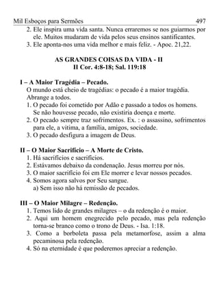 Mil Esboços para Sermões
2. Ele inspira uma vida santa. Nunca erraremos se nos guiarmos por
ele. Muitos mudaram de vida pelos seus ensinos santificantes.
3. Ele aponta-nos uma vida melhor e mais feliz. - Apoc. 21,22.
AS GRANDES COISAS DA VIDA - II
II Cor. 4:8-18; Sal. 119:18
I – A Maior Tragédia – Pecado.
O mundo está cheio de tragédias: o pecado é a maior tragédia.
Abrange a todos.
1. O pecado foi cometido por Adão e passado a todos os homens.
Se não houvesse pecado, não existiria doença e morte.
2. O pecado sempre traz sofrimentos. Ex. : o assassino, sofrimentos
para ele, a vitima, a família, amigos, sociedade.
3. O pecado desfigura a imagem de Deus.
II – O Maior Sacrifício – A Morte de Cristo.
1. Há sacrifícios e sacrifícios.
2. Estávamos debaixo da condenação. Jesus morreu por nós.
3. O maior sacrifício foi em Ele morrer e levar nossos pecados.
4. Somos agora salvos por Seu sangue.
a) Sem isso não há remissão de pecados.
III – O Maior Milagre – Redenção.
1. Temos lido de grandes milagres – o da redenção é o maior.
2. Aqui um homem enegrecido pelo pecado, mas pela redenção
torna-se branco como o trono de Deus. - Isa. 1:18.
3. Como a borboleta passa pela metamorfose, assim a alma
pecaminosa pela redenção.
4. Só na eternidade é que poderemos apreciar a redenção.
497
 